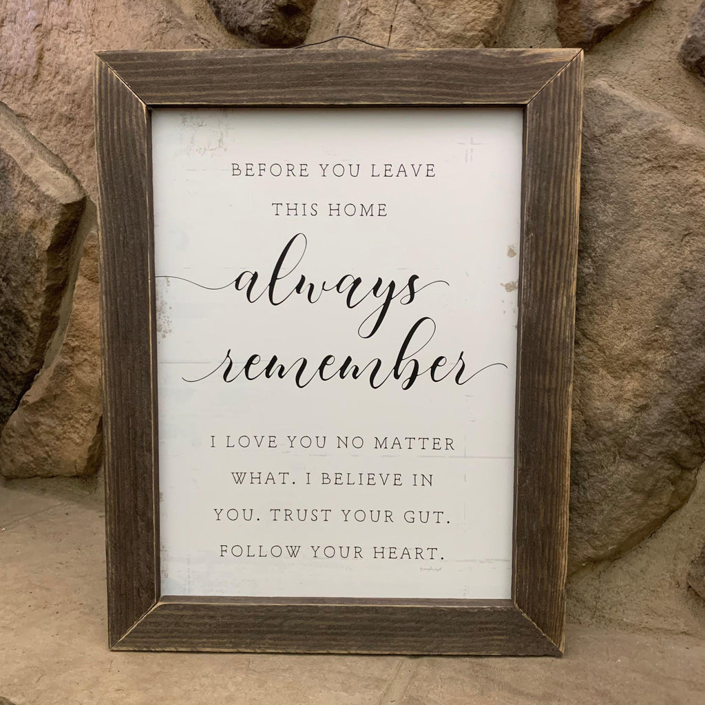 This sign has a 1 and one half inch wood frame and the text of the sign is on a white distressed board. This sign comes ready to hang with a wire hanger, is 13 1/2 " wide and 17 1/2" tall. The sign says Before you leave this home, always remember I love you no matter what, I believe in you, trust your gut, follow your heart. 
